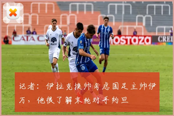 记者：伊拉克换帅考虑国足主帅伊万，他很了解末轮对手约旦