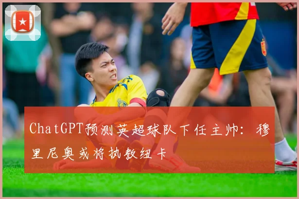 ChatGPT预测英超球队下任主帅：穆里尼奥或将执教纽卡