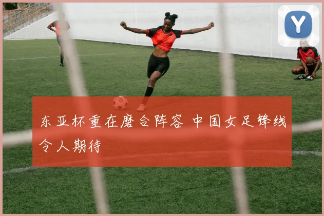 东亚杯重在磨合阵容 中国女足锋线令人期待