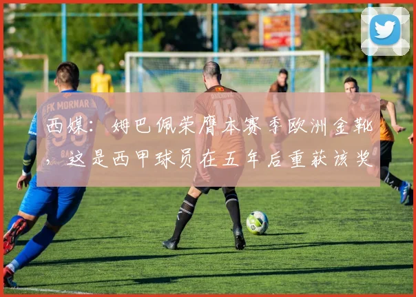 西媒：姆巴佩荣膺本赛季欧洲金靴，这是西甲球员在五年后重获该奖