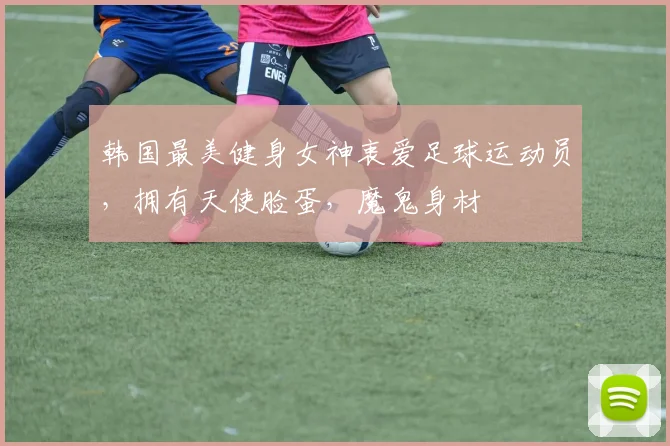 韩国最美健身女神衷爱足球运动员，拥有天使脸蛋，魔鬼身材