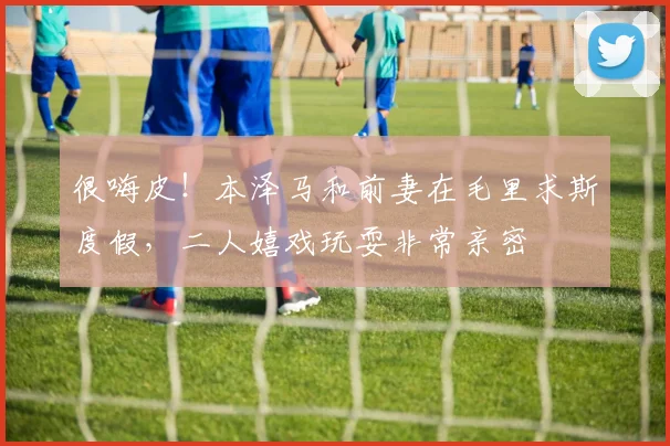 很嗨皮！本泽马和前妻在毛里求斯度假，二人嬉戏玩耍非常亲密
