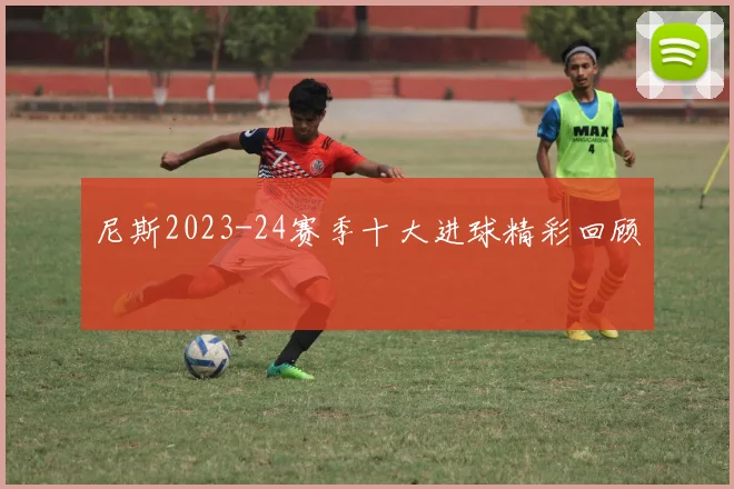 尼斯2023-24赛季十大进球精彩回顾