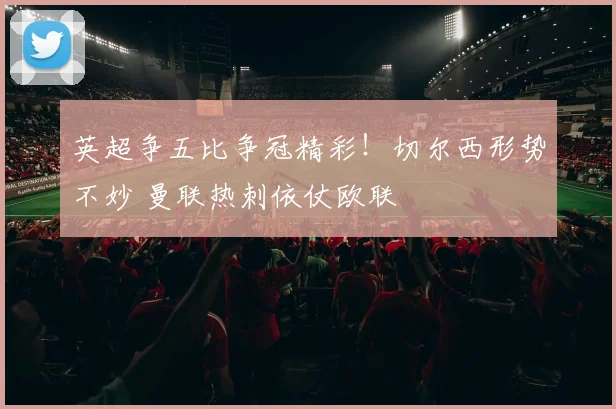英超争五比争冠精彩！切尔西形势不妙 曼联热刺依仗欧联