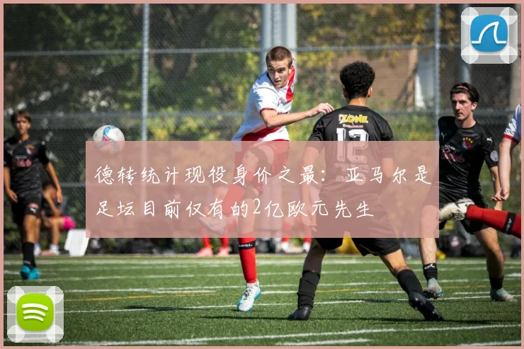 德转统计现役身价之最：亚马尔是足坛目前仅有的2亿欧元先生