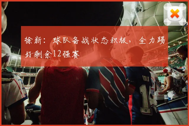 徐新：球队备战状态积极，全力踢好剩余12强赛