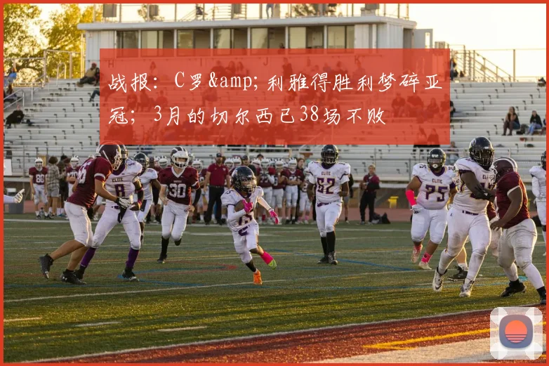 战报：C罗&利雅得胜利梦碎亚冠；3月的切尔西已38场不败