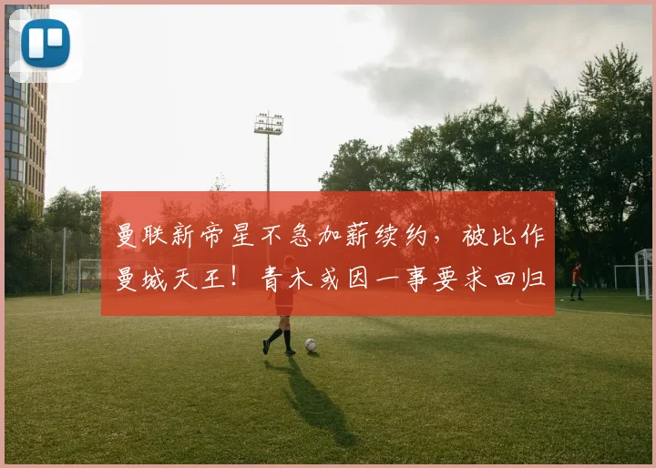 曼联新帝星不急加薪续约，被比作曼城天王！青木或因一事要求回归