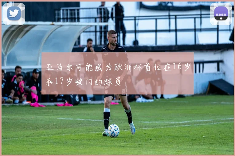 亚马尔可能成为欧洲杯首位在16岁和17岁破门的球员