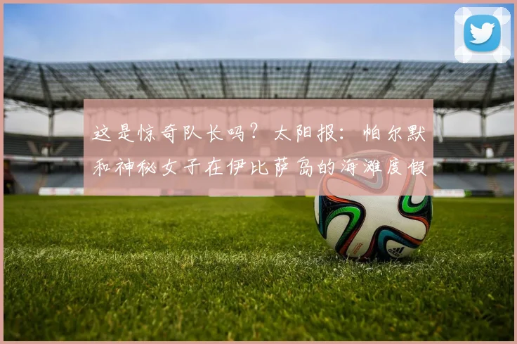 这是惊奇队长吗？太阳报：帕尔默和神秘女子在伊比萨岛的海滩度假