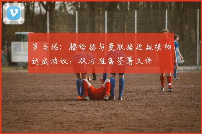 罗马诺：滕哈赫与曼联接近就续约达成协议，双方准备签署文件