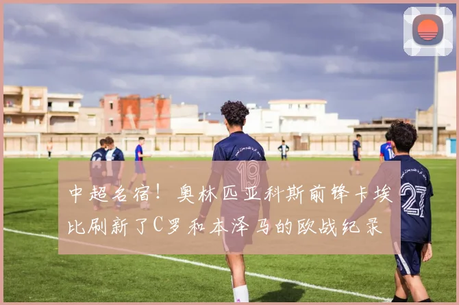 中超名宿！奥林匹亚科斯前锋卡埃比刷新了C罗和本泽马的欧战纪录