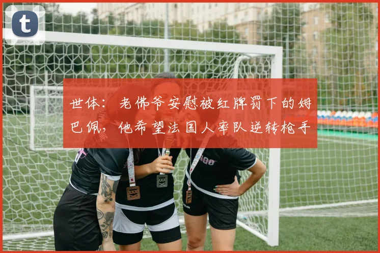 世体：老佛爷安慰被红牌罚下的姆巴佩，他希望法国人率队逆转枪手