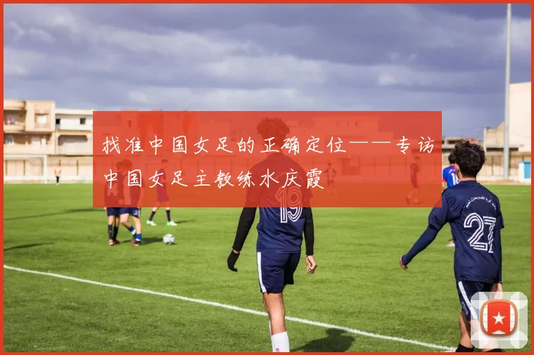 找准中国女足的正确定位——专访中国女足主教练水庆霞