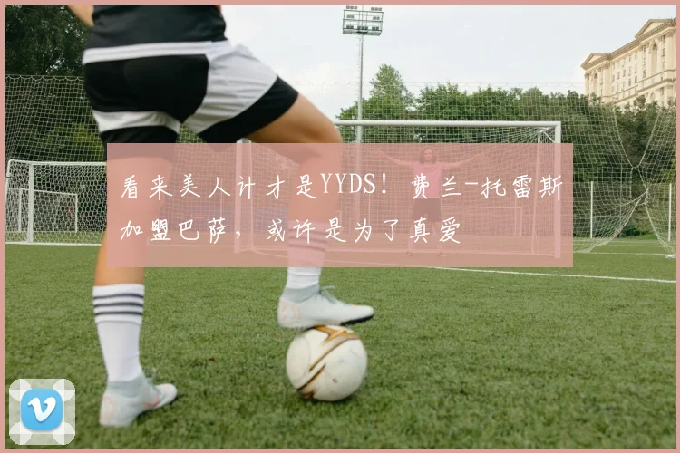 看来美人计才是YYDS！费兰-托雷斯加盟巴萨，或许是为了真爱