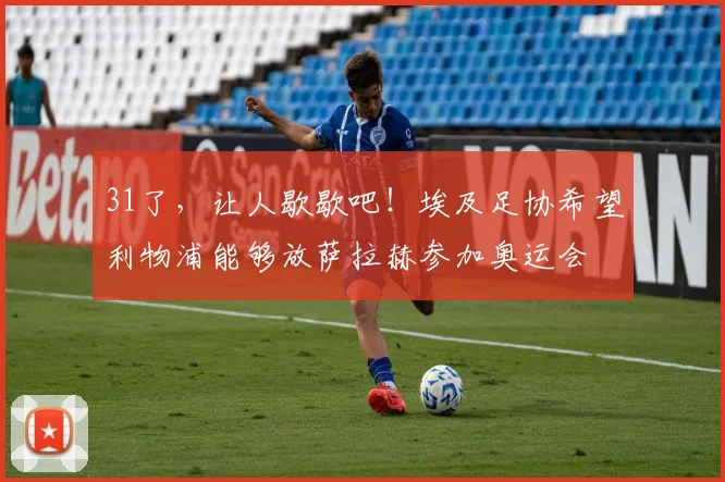 31了，让人歇歇吧！埃及足协希望利物浦能够放萨拉赫参加奥运会