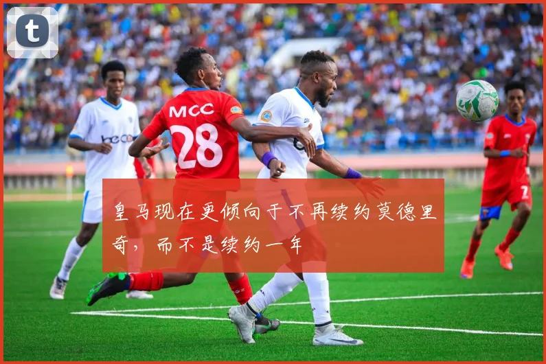 皇马现在更倾向于不再续约莫德里奇，而不是续约一年