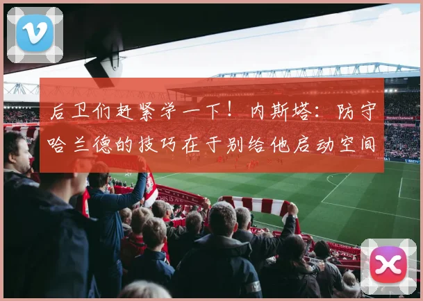 后卫们赶紧学一下！内斯塔：防守哈兰德的技巧在于别给他启动空间