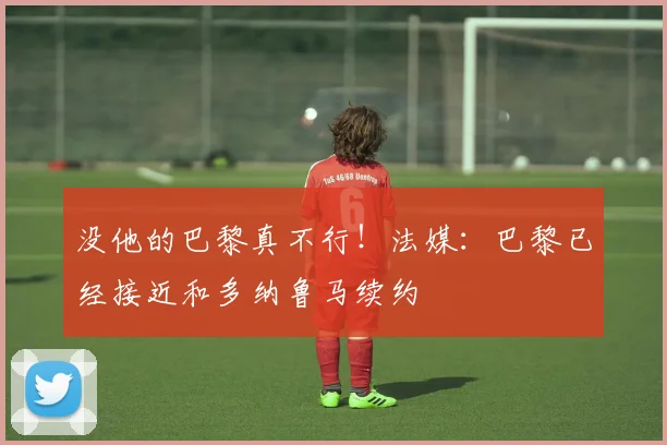 没他的巴黎真不行！法媒：巴黎已经接近和多纳鲁马续约