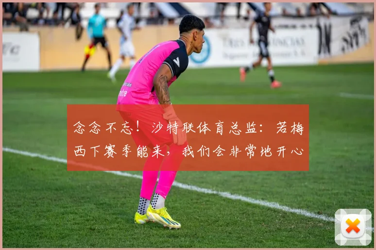 念念不忘！沙特联体育总监：若梅西下赛季能来，我们会非常地开心