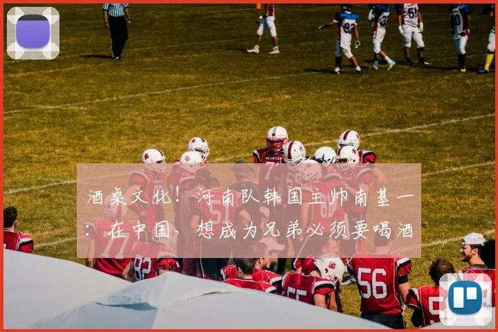 酒桌文化！河南队韩国主帅南基一：在中国，想成为兄弟必须要喝酒