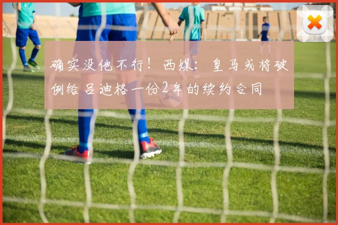 确实没他不行！西媒：皇马或将破例给吕迪格一份2年的续约合同
