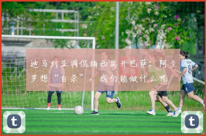 迪马利亚调侃梅西离开巴萨：阿圭罗想“自杀”，我们能做什么呢