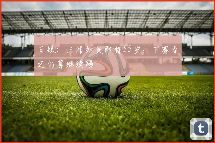 日媒：三浦知良即将55岁，下赛季还打算继续踢
