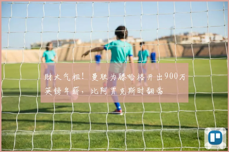 财大气粗！曼联为滕哈格开出900万英镑年薪，比阿贾克斯时翻番