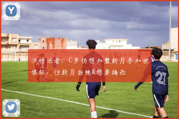 沙特记者：C罗仍想加盟新月参加世俱杯，但新月拒绝&想要梅西
