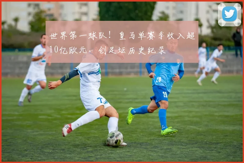 世界第一球队！皇马单赛季收入超10亿欧元，创足坛历史纪录