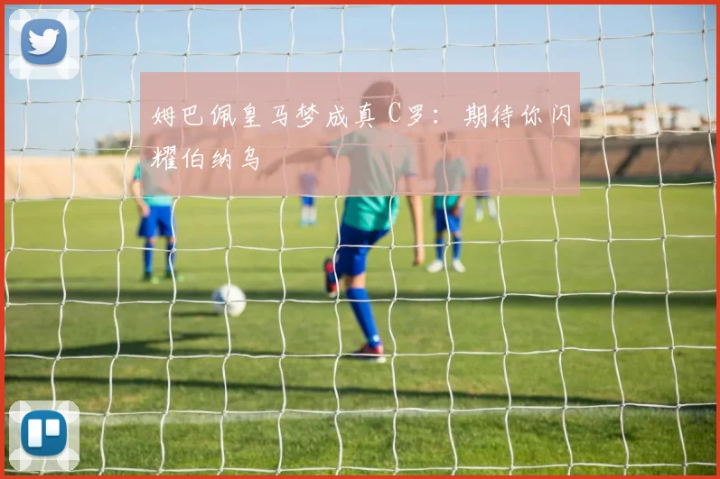 姆巴佩皇马梦成真 C罗：期待你闪耀伯纳乌