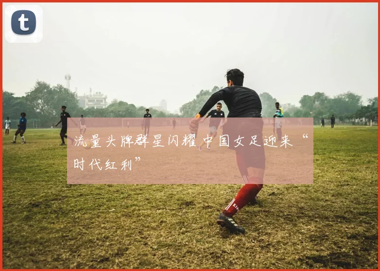 流量头牌群星闪耀 中国女足迎来“时代红利”