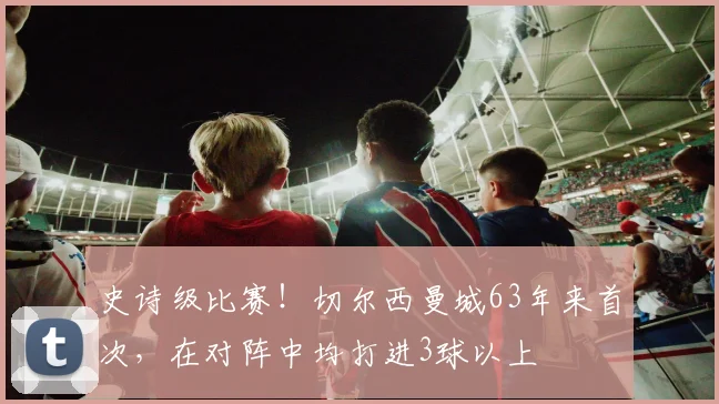 史诗级比赛！切尔西曼城63年来首次，在对阵中均打进3球以上